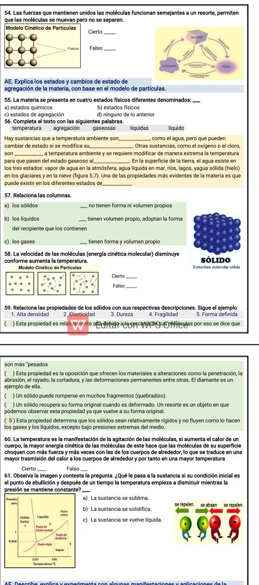 Las fuerzas que mantienen unidos las moléculas funcionan semejantes a un resorte, permiten
que las moléculas se muevan pero no se separen.
Modelo Cinético de Partículas  Cierto_
Fuerz M Falso
AE. Explica los estados y cambios de estado de
agregación de la materia, con base en el modelo de partículas.
55. La materia se presenta en cuatro estados físicos diferentes denominados:
a) estados químicos b) estados físicos
c) estados de agregación d) ninguno de lo anterior
56. Completa el texto con las siguientes palabras.
temperatura agregación gaseosas líquidas líquido
Hay sustancias que a temperatura ambiente sor _como el agua, pero que pueden
cambiar de estado si se modifica s . Otras sustancias, como el oxígeno o el cloro,
son _a temperatura ambiente y se requiere modificar de manera extrema la temperatura
para que pasen del estado gaseoso al, En la superficie de la tierra, el agua existe en
los tres estados: vapor de agua en la atmósfera, agua líquida en mar, ríos, lagos, yagua sólida (hielo)
en los glaciares y en la nieve (figura 5.7). Una de las propiedades más evidentes de la matería es que
puede existir en los diferentes estados de_
57. Relaciona las columnas.
a) los sólidos _nº tienen forma ni volumen propíos
b) los líquidos tienen volumen propio, adoptan la forma
del recipiente que los contienen
c) los gases _ tienen forma y volumen própio
58. La velocidad de las moléculas (energía cinética molecular) disminuye
conforme aumenta la temperatura. sólido
Modelo Cinético de Partículas Estructura molecular sólida
Cierto_
Falso
59. Relaciona las propiedades de los sólidos con sus respectivas descripciones. Sigue el ejemplo
1. Alta densidad 2. Elasticidad 3. Dureza 4. Fragilidad 5. Forma definida
) Esta propiedad es relativamente alta debido a la cercanía de sus moléculas por eso se dice que
son más "pesados
 ) Esta propiedad es la oposición que ofrecen los materiales a alteraciones como la penetración, la
abrasión, el rayado, la cortadura, y las deformaciones permanentes entre otras. El diamante es un
ejemplo de ella.
( ) Un sólido puede romperse en muchos fragmentos (quebradizo).
) Un sólido recupera su forma original cuando es deformado. Un resorte es un objeto en que
podemos observar esta propiedad ya que vuelve a su forma original.
( 5 ) Esta propiedad determina que los sólidos sean relativamente rígidos y no fluyen como lo hacen
los gases y los líquidos, excepto bajo presiones extremas del medio.
60. La temperatura es la manifestación de la agitación de las moléculas, si aumenta el calor de un
cuerpo, la mayor energía cinética de las moléculas de este hace que las moléculas de su superficie
choquen con más fuerza y más veces con las de los cuerpos de alrededor, lo que se traduce en una
mayor trasmisión del calor a los cuerpos de alrededor y por tanto en una mayor temperatura
Cierto Falso
61. Observa la imagen y contesta la pregunta. ¿Qué le pasa a la sustancia si su condición inicial es
el punto de ebullición y después de un tiempo la temperatura empieza a disminuir mientras la
presión se mantiene constante?
a) La sustancia se sublima. se atraen se repelen
b) La sustancia se solidifica. se repelen
c) La sustancia se vuelve líquida.