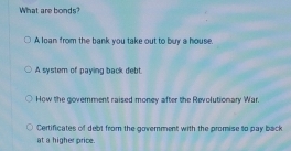 What are bonds?
A loan from the bank you take out to buy a house.
A system of paying back debt.
How the government raised money after the Revolutionary War.
Certificates of debt from the govemment with the promise to pay back
at a higher price.