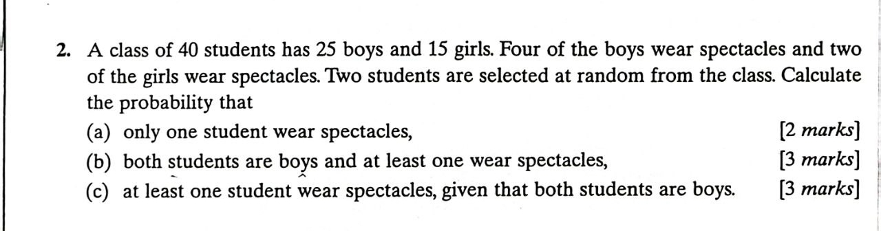 A class of 40 students has 25 boys and 15 girls. Four of the boys wear spectacles and two 
of the girls wear spectacles. Two students are selected at random from the class. Calculate 
the probability that 
(a) only one student wear spectacles, [2 marks] 
(b) both students are boys and at least one wear spectacles, [3 marks] 
(c) at least one student wear spectacles, given that both students are boys. [3 marks]