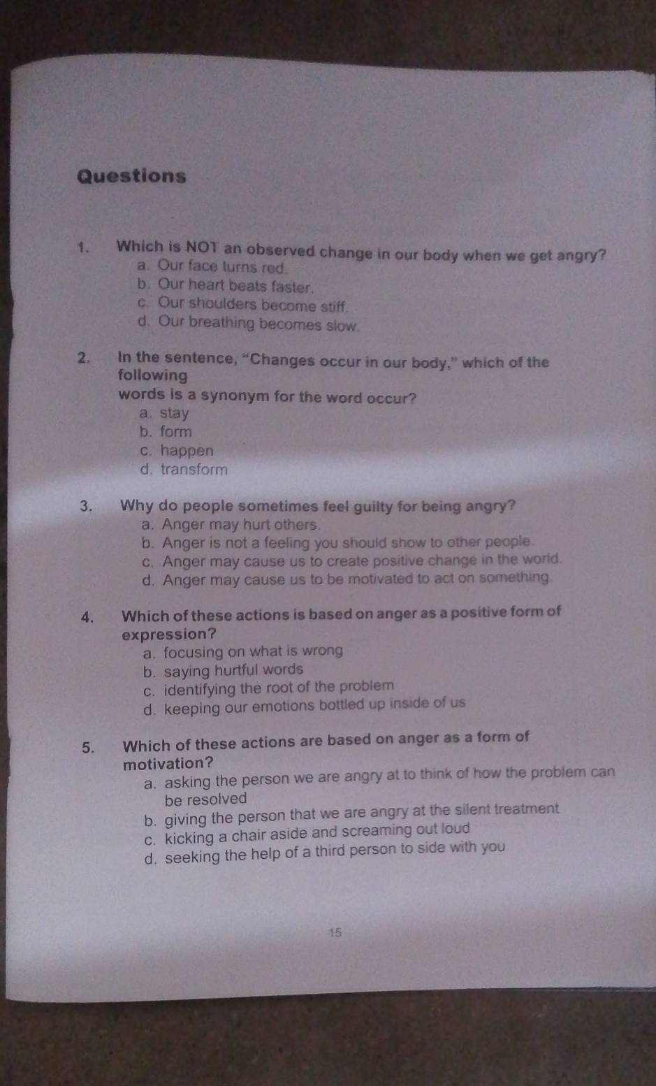 Which is NOT an observed change in our body when we get angry?
a. Our face turns red.
b. Our heart beats faster.
c. Our shoulders become stiff.
d. Our breathing becomes slow.
2. In the sentence, “Changes occur in our body,” which of the
following
words is a synonym for the word occur?
a. stay
b. form
c. happen
d. transform
3. Why do people sometimes feel guilty for being angry?
a. Anger may hurt others.
b. Anger is not a feeling you should show to other people.
c. Anger may cause us to create positive change in the world.
d. Anger may cause us to be motivated to act on something
4. Which of these actions is based on anger as a positive form of
expression?
a. focusing on what is wrong
b. saying hurtful words
c. identifying the root of the problem
d. keeping our emotions bottled up inside of us
5. Which of these actions are based on anger as a form of
motivation?
a. asking the person we are angry at to think of how the problem can
be resolved
b. giving the person that we are angry at the silent treatment
c. kicking a chair aside and screaming out loud
d. seeking the help of a third person to side with you
15