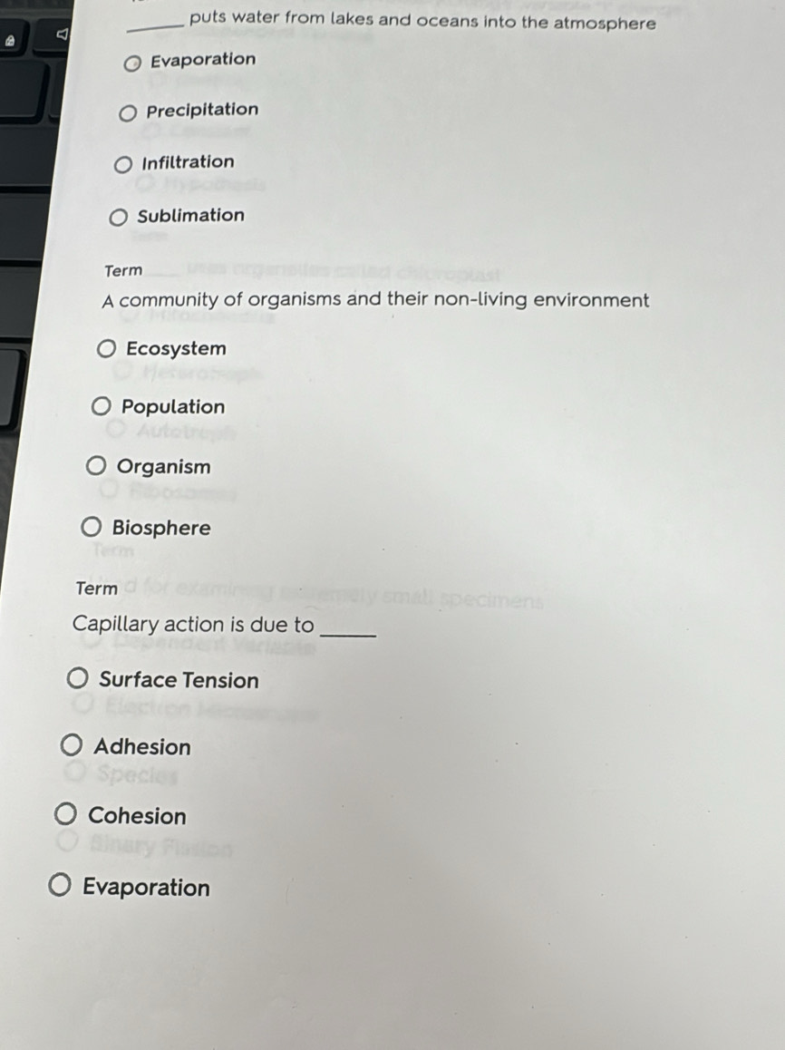 puts water from lakes and oceans into the atmosphere
Evaporation
Precipitation
Infiltration
Sublimation
Term
A community of organisms and their non-living environment
Ecosystem
Population
Organism
Biosphere
Term
Capillary action is due to_
Surface Tension
Adhesion
Cohesion
Evaporation