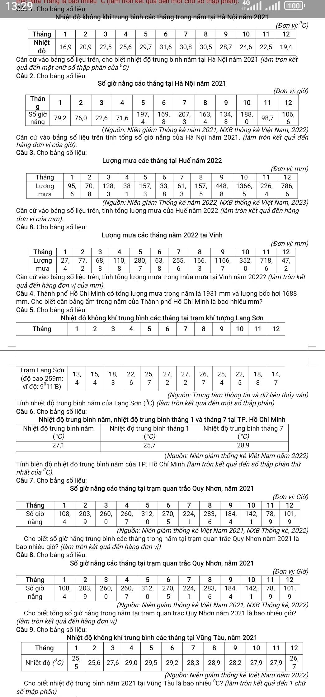 Cha  Cho bảng số liệu: 100
Nhiệt độ không khí trung bình các tháng trong năm tại Hà Nội năm 2021
quả đến một chữ số thập phân của⁰C)
Câu 2. Cho bảng số liệu:
Số giờ nắng các tháng tại Hà Nội năm 2021
g 
Căn cứ vào bảng số liệu trên tính tổng số giờ nắng của Hà Nội năm 2021. (làm tròn kết quả đến
hàng đơn vị của giờ).
Câu 3. Cho bảng số liệu:
Lượng mưa các tháng tại Huế năm 2022
(Nguồn: Niên giám Thống kê năm 2022, NXB thống kê Việt Nam, 2023)
Căn cứ vào bảng số liệu trên, tính tổng lượng mưa của Huế năm 2022 (làm tròn kết quả đến hàng
đơn vị của mm).
Câu 8. Cho bảng số liệu:
Lượng mưa các tháng năm 2022 tại Vinh
Căn cứ vào bảng số liệu trên, tính tổng lượng mưa trong mùa mưa tại Vinh năm 2022? (làm tròn kết
quả đến hàng đơn vị của mm).
Câu 4. Thành phố Hồ Chí Minh có tổng lượng mưa trong năm là 1931 mm và lượng bốc hơi 1688
mm. Cho biết cân bằng ẩm trong năm của Thành phố Hồ Chí Minh là bao nhiêu mm?
Câu 5. Cho bảng số liệu:
Nhiệt độ không khí trung bình các tháng tại trạm khí tượng Lạng Sơn
Tháng 1 2 3 4 5 6 7 8 9 10 11 12
(Nguồn: Trung tâm thông tin và dữ liệu thủy văn)
Tính nhiệt độ trung bình năm của Lạng Sơn (°C) (làm tròn kết quả đến một số thập phân)
Câu 6. Cho bảng số liệu:
Nguồn: Niên giám thốngệt Nam 
Tính biên độ nhiệt độ trung bình năm của TP. Hồ Chí Minh (làm tròn kết quả đến số thập phân thứ
nhất của ⁰ C).
Câu 7. Cho bảng số liệu:
Số giờ nắng các tháng tại trạm quan trắc Quy Nhơn, năm 2021
(Nguồn: Niên giám thống kê Việt Nam 2021, NXB Thống kê, 2022)
Cho biết số giờ năng trung bình các tháng trong năm tại trạm quan trắc Quy Nhơn năm 2021 là
bao nhiêu giờ? (làm tròn kết quả đến hàng đơn vị)
Câu 8. Cho bảng số liệu:
Số giờ nắng các tháng tại trạm quan trắc Quy Nhơn, năm 2021
(Nguồn: Niên giám thống kê Việt Nam 2021, NXB Thống kê, 2022)
Cho biết tổng số giờ năng trong năm tại trạm quan trắc Quy Nhơn năm 2021 là bao nhiêu giờ?
(làm tròn kết quả đến hàng đơn vị)
Câu 9. Cho bảng số liệu:
Cho biết nhiệt độ trung bình năm 2021 tại Vũng Tàu là bao nhiêu ⁰C? (làm tròn kết quả đến 1 chữ
số thập phân)
