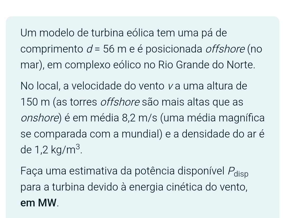 Um modelo de turbina eólica tem uma pá de 
comprimento d=56m e é posicionada offshore (no 
mar), em complexo eólico no Rio Grande do Norte. 
No local, a velocidade do vento ∨a uma altura de
150 m (as torres offshore são mais altas que as 
onshore) é em média 8,2 m/s (uma média magnífica 
se comparada com a mundial) e a densidade do ar é
de1,2kg/m^3. 
Faça uma estimativa da potência disponível Pdisp 
para a turbina devido à energia cinética do vento, 
em MW.