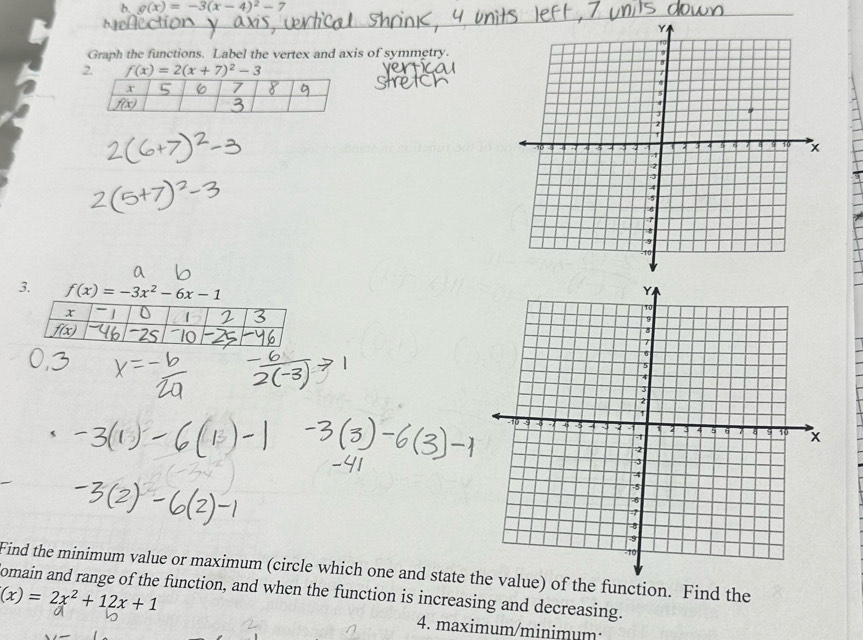 g(x)=-3(x-4)^2-7
Graph the functions. Label the vertex and axis of symmetry.
2. f(x)=2(x+7)^2-3
x 5 6 7
f(x)
3. f(x)=-3x^2-6x-1
Find the minimum value or maximum (circle which one and state ) of the function. Find the
omain and range of the function, and when the function is increasing and decreasing.
(x)=2x^2+12x+1
4. maximum/minimum: