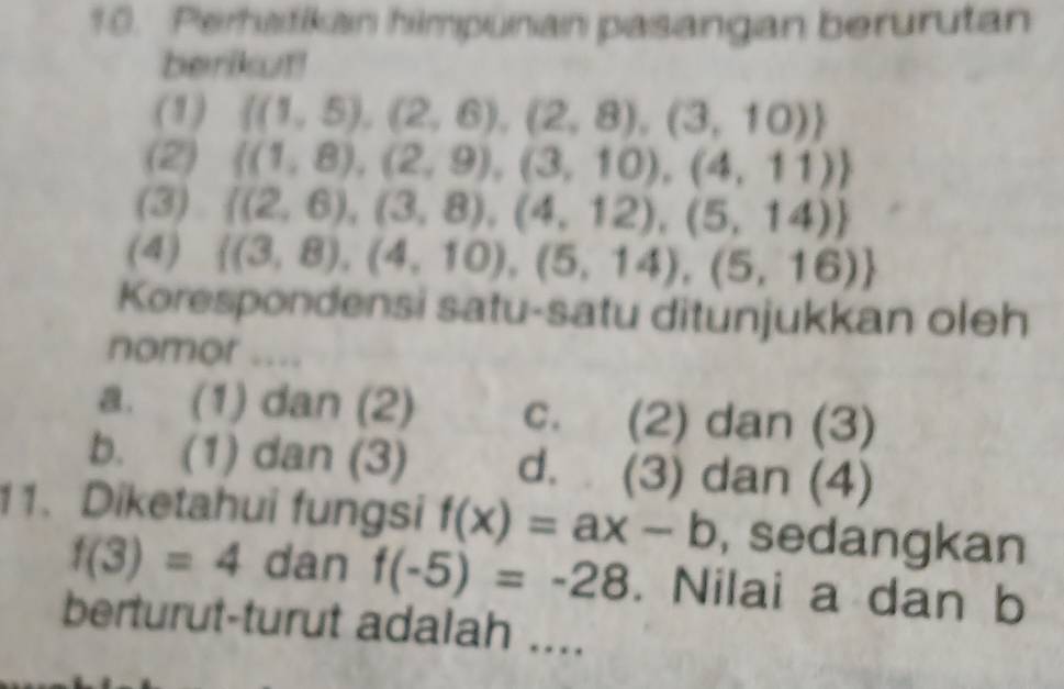 Perhatikan himpunan pasangan berurutan
berikut!
(1)  (1,5),(2,6),(2,8),(3,10)
(2)  (1,8),(2,9),(3,10),(4,11)
(3)  (2,6),(3,8),(4,12),(5,14)
(4)  (3,8),(4,10),(5,14),(5,16)
Korespondensi satu-satu ditunjukkan oleh
nomor ....
a. (1) dan (2) c. (2) dan (3)
b. (1) dan (3) d. (3) dan (4)
11. Diketahui fungsi f(x)=ax-b , sedangkan
f(3)=4 dan f(-5)=-28. Nilai a dan b
berturut-turut adalah ....