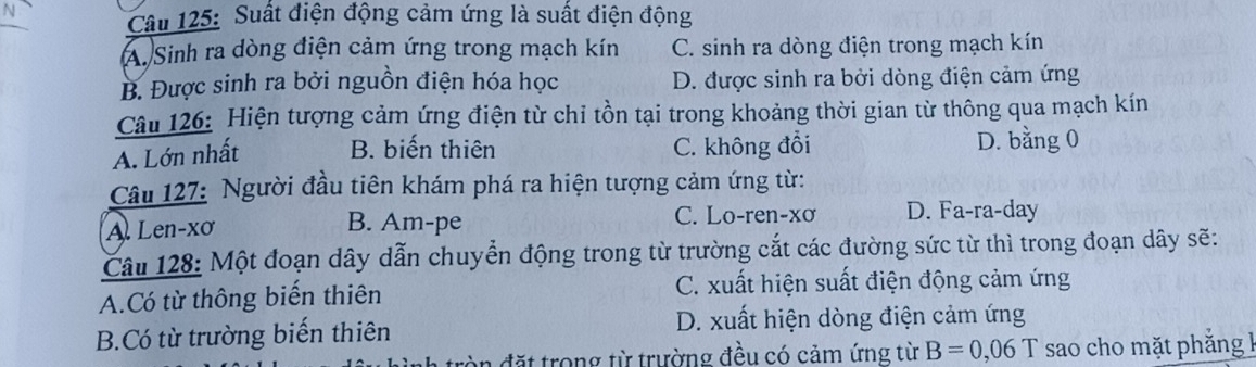 Suất điện động cảm ứng là suất điện động
A. Sinh ra dòng điện cảm ứng trong mạch kín C. sinh ra dòng điện trong mạch kín
B. Được sinh ra bởi nguồn điện hóa học D. được sinh ra bởi dòng điện cảm ứng
Câu 126: Hiện tượng cảm ứng điện từ chỉ tồn tại trong khoảng thời gian từ thông qua mạch kín
A. Lớn nhất B. biến thiên C. không đổi D. bằng 0
Câu 127: Người đầu tiên khám phá ra hiện tượng cảm ứng từ:
C. Lo-ren-xơ
A. Len-xơ B. Am-pe D. Fa-ra-day
Câu 128: Một đoạn dây dẫn chuyển động trong từ trường cắt các đường sức từ thì trong đoạn dây sẽ:
A.Có từ thông biến thiên C. xuất hiện suất điện động cảm ứng
B.Có từ trường biến thiên D. xuất hiện dòng điện cảm ứng
đặt trong từ trường đều có cảm ứng từ B=0,06T sao cho mặt phẳng l