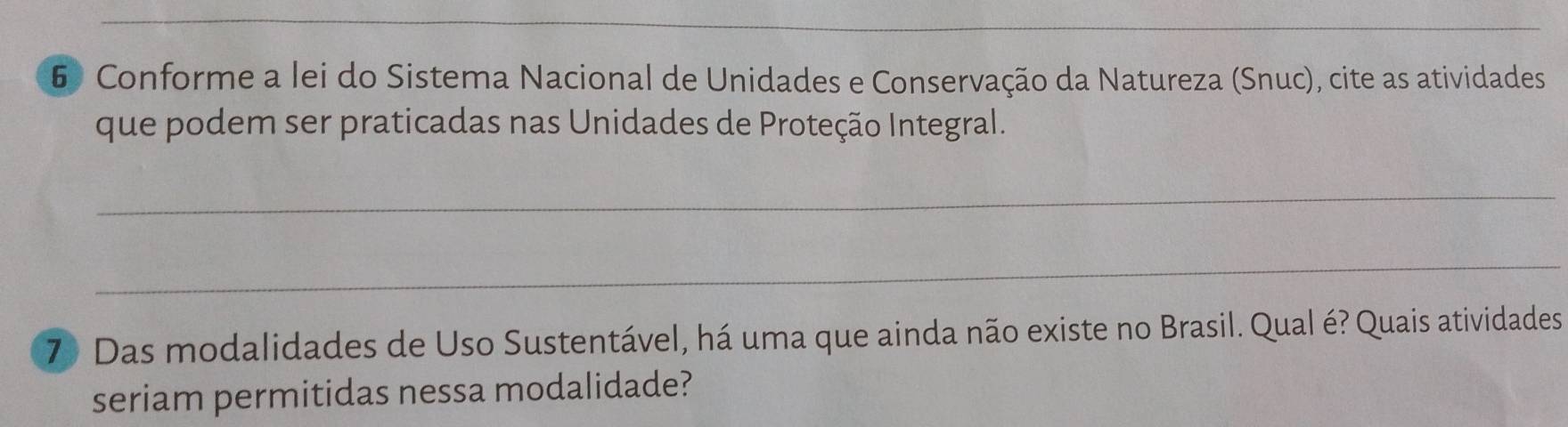 Conforme a lei do Sistema Nacional de Unidades e Conservação da Natureza (Snuc), cite as atividades 
que podem ser praticadas nas Unidades de Proteção Integral. 
_ 
_ 
7) Das modalidades de Uso Sustentável, há uma que ainda não existe no Brasil. Qual é? Quais atividades 
seriam permitidas nessa modalidade?