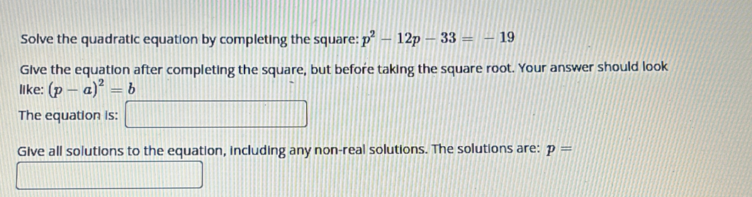 Solve the quadratic equation by completing the square: p^2-12p-33=-19
Give the equation after completing the square, but before taking the square root. Your answer should look 
like: (p-a)^2=b
The equation is: □ 
Give all solutions to the equation, including any non-real solutions. The solutions are: p=
□