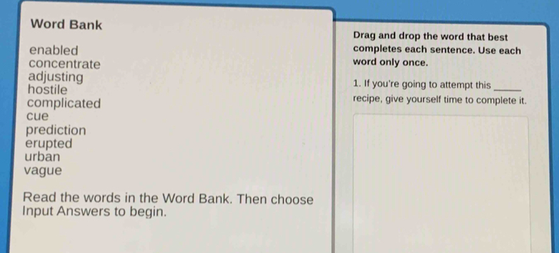 Word Bank 
Drag and drop the word that best 
enabled completes each sentence. Use each 
concentrate word only once. 
adjusting 1. If you're going to attempt this_ 
hostile recipe, give yourself time to complete it. 
complicated 
cue 
prediction 
erupted 
urban 
vague 
Read the words in the Word Bank. Then choose 
Input Answers to begin.