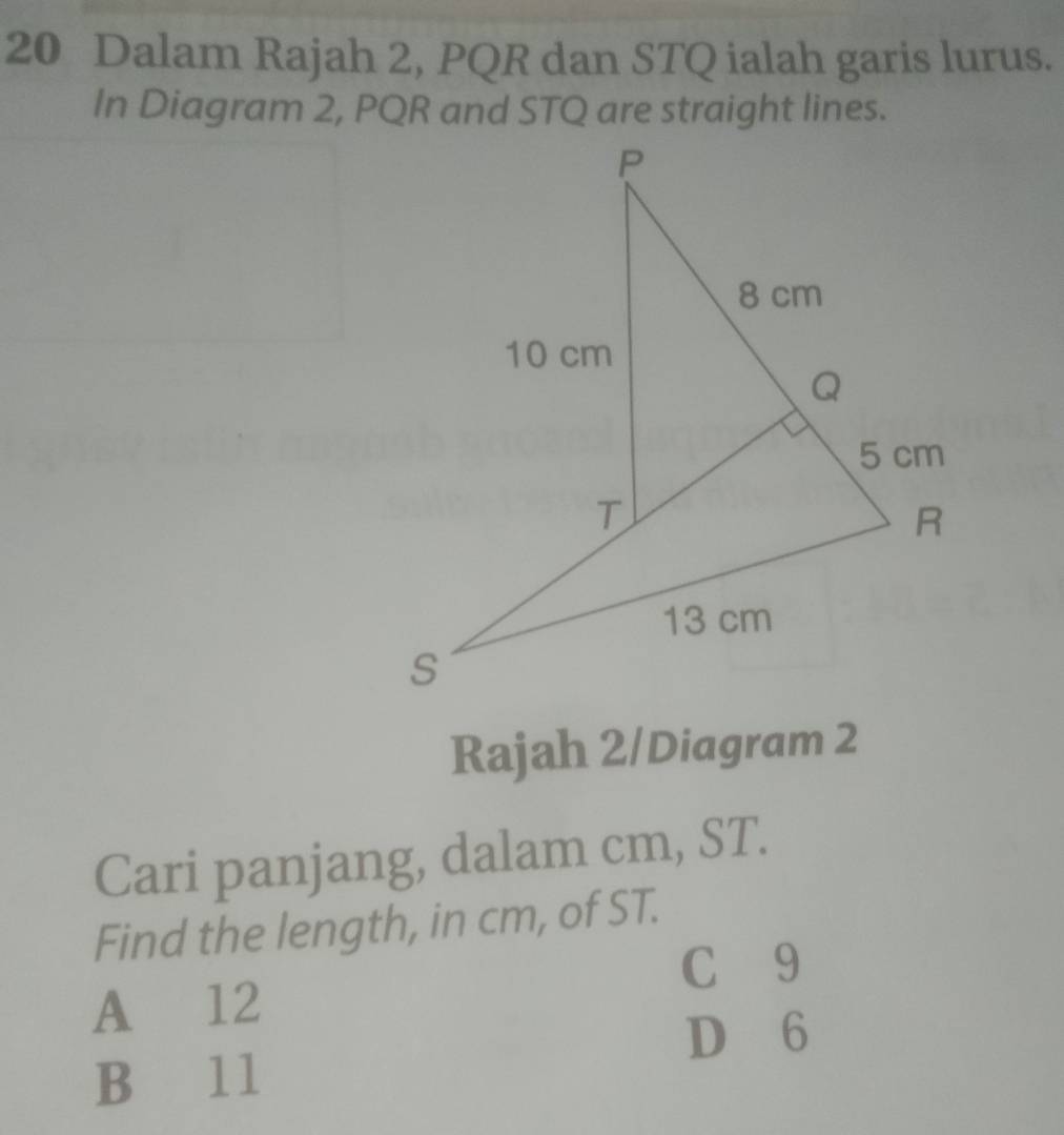 Dalam Rajah 2, PQR dan STQ ialah garis lurus.
In Diagram 2, PQR and STQ are straight lines.
Rajah 2/Diagram 2
Cari panjang, dalam cm, ST.
Find the length, in cm, of ST.
C £9
A 12
D 6
B 1l