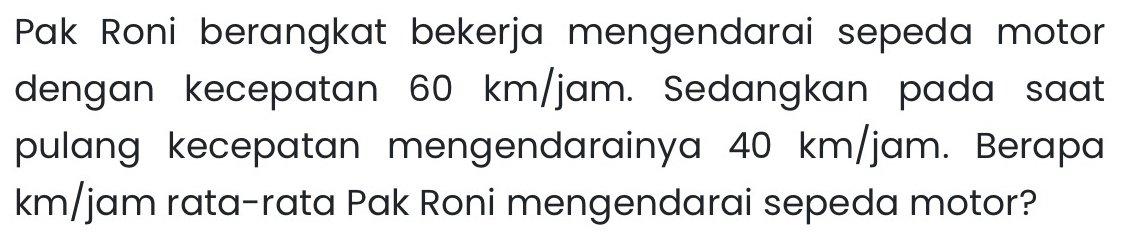 Pak Roni berangkat bekerja mengendarai sepeda motor 
dengan kecepatan 60 km/jam. Sedangkan pada saat 
pulang kecepatan mengendarainya 40 km/jam. Berapa
km/jam rata-rata Pak Roni mengendarai sepeda motor?