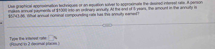 Use graphical approximation techniques or an equation solver to approximate the desired interest rate. A person 
makes annual payments of $1000 into an ordinary annuity. At the end of 5 years, the amount in the annuity is
$5743.86. What annual nominal compounding rate has this annuity earned? 
Type the interest rate: □ %
(Round to 2 decimal places.)