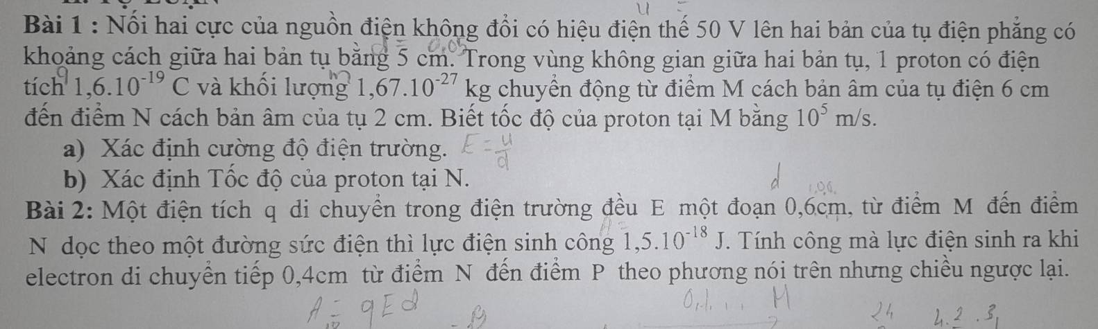 Nổi hai cực của nguồn điện không đổi có hiệu điện thế 50 V lên hai bản của tụ điện phẳng có 
khoảng cách giữa hai bản tụ băng 5 cm. Trong vùng không gian giữa hai bản tụ, 1 proton có điện 
tich1, 6.10^(-19)C và khối lượng 1,67.10^(-27)kg chuyền động từ điểm M cách bản âm của tụ điện 6 cm
đến điểm N cách bản âm của tụ 2 cm. Biết tốc độ của proton tại M bằng 10^5m/s. 
a) Xác định cường độ điện trường. 
b) Xác định Tốc độ của proton tại N. 
Bài 2: Một điện tích q di chuyển trong điện trường đều E một đoạn 0,6cm, từ điểm M đến điểm 
N dọc theo một đường sức điện thì lực điện sinh công 1,5.10^(-18)J. Tính công mà lực điện sinh ra khi 
electron di chuyển tiếp 0,4cm từ điểm N đến điểm P theo phương nói trên nhưng chiều ngược lại.