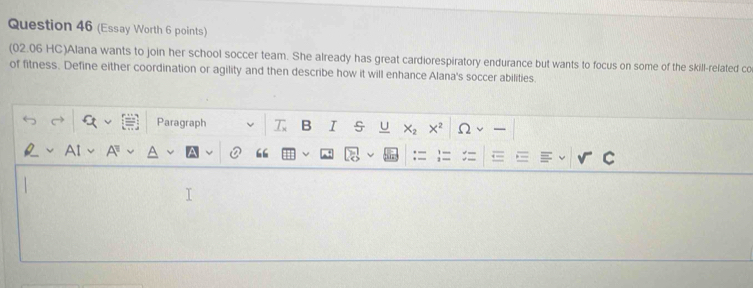 (Essay Worth 6 points) 
(02.06 HC)Alana wants to join her school soccer team. She already has great cardiorespiratory endurance but wants to focus on some of the skill-related co 
of fitness. Define either coordination or agility and then describe how it will enhance Alana's soccer abilities. 
Paragraph T B I X_2 X^2
“