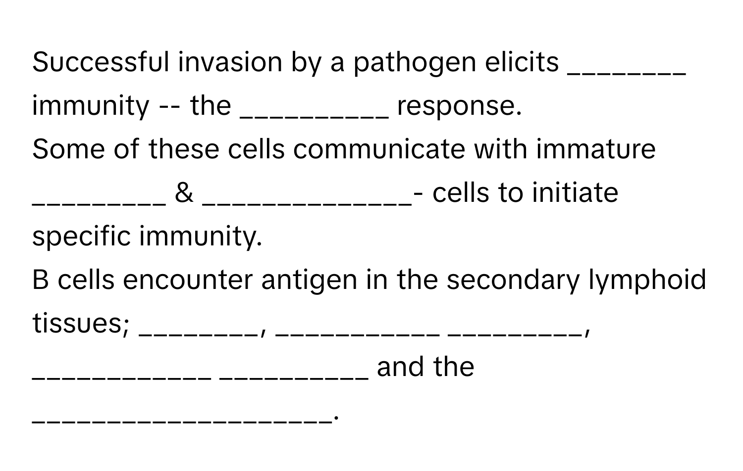 Successful invasion by a pathogen elicits  ________ immunity -- the __________ response. 

Some of these cells communicate with immature _________ & ______________- cells to initiate specific immunity. 
B cells encounter antigen in the secondary lymphoid tissues; ________, ___________ _________, ____________ __________ and the ____________________.