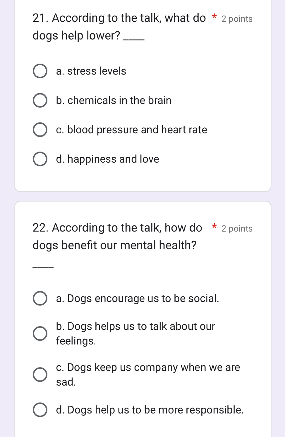 According to the talk, what do * 2 points
dogs help lower?_
a. stress levels
b. chemicals in the brain
c. blood pressure and heart rate
d. happiness and love
22. According to the talk, how do * 2 points
dogs benefit our mental health?
_
a. Dogs encourage us to be social.
b. Dogs helps us to talk about our
feelings.
c. Dogs keep us company when we are
sad.
d. Dogs help us to be more responsible.