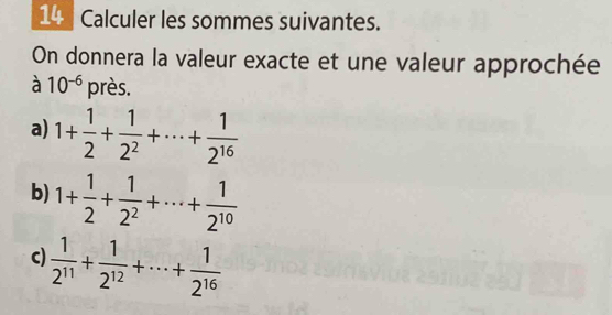 Calculer les sommes suivantes. 
On donnera la valeur exacte et une valeur approchée 
à 10^(-6) près. 
a) 1+ 1/2 + 1/2^2 +·s + 1/2^(16) 
b) 1+ 1/2 + 1/2^2 +·s + 1/2^(10) 
c)  1/2^(11) + 1/2^(12) +·s + 1/2^(16) 