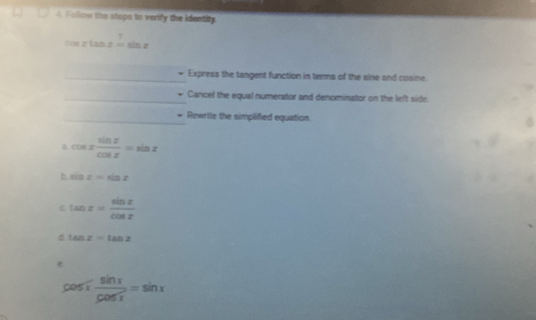 Follow the stops to verify the identity.
cos xtan x=sin x
_Express the tangent function in terms of the sine and cosine.
_Cancel the equal numerator and denominator on the left side.
_Rewrite the simplified equation.
cos x sin x/cos x =sin x
b sin x=sin z
C tan x= sin x/cos x 
d. tan x=tan x
cos x sin x/cos x =sin x