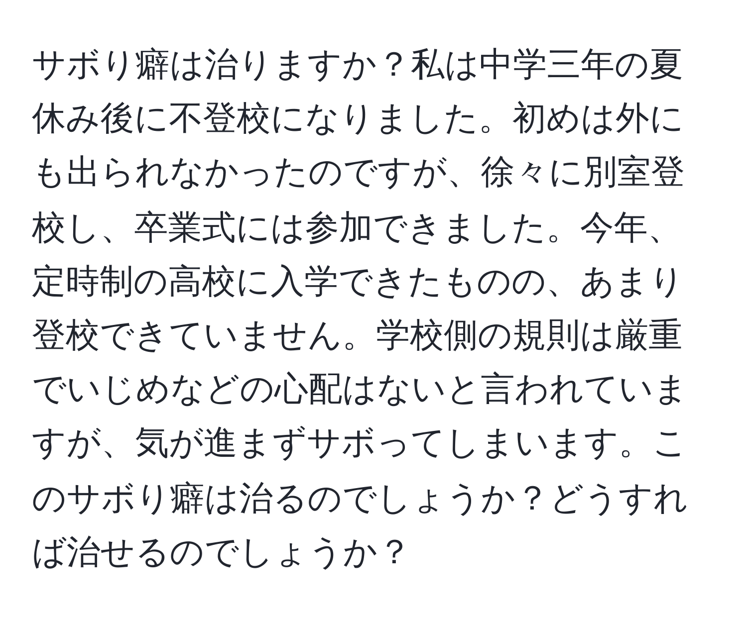 サボり癖は治りますか？私は中学三年の夏休み後に不登校になりました。初めは外にも出られなかったのですが、徐々に別室登校し、卒業式には参加できました。今年、定時制の高校に入学できたものの、あまり登校できていません。学校側の規則は厳重でいじめなどの心配はないと言われていますが、気が進まずサボってしまいます。このサボり癖は治るのでしょうか？どうすれば治せるのでしょうか？