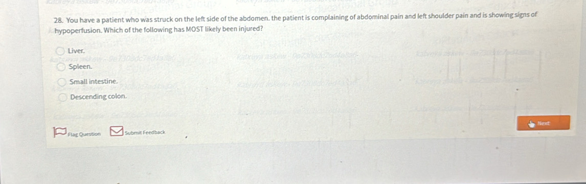 You have a patient who was struck on the left side of the abdomen. the patient is complaining of abdominal pain and left shoulder pain and is showing signs of
hypoperfusion. Which of the following has MOST likely been injured?
Liver.
Spleen.
Small intestine.
Descending colon.
Next
Flag Question Submit Feedback