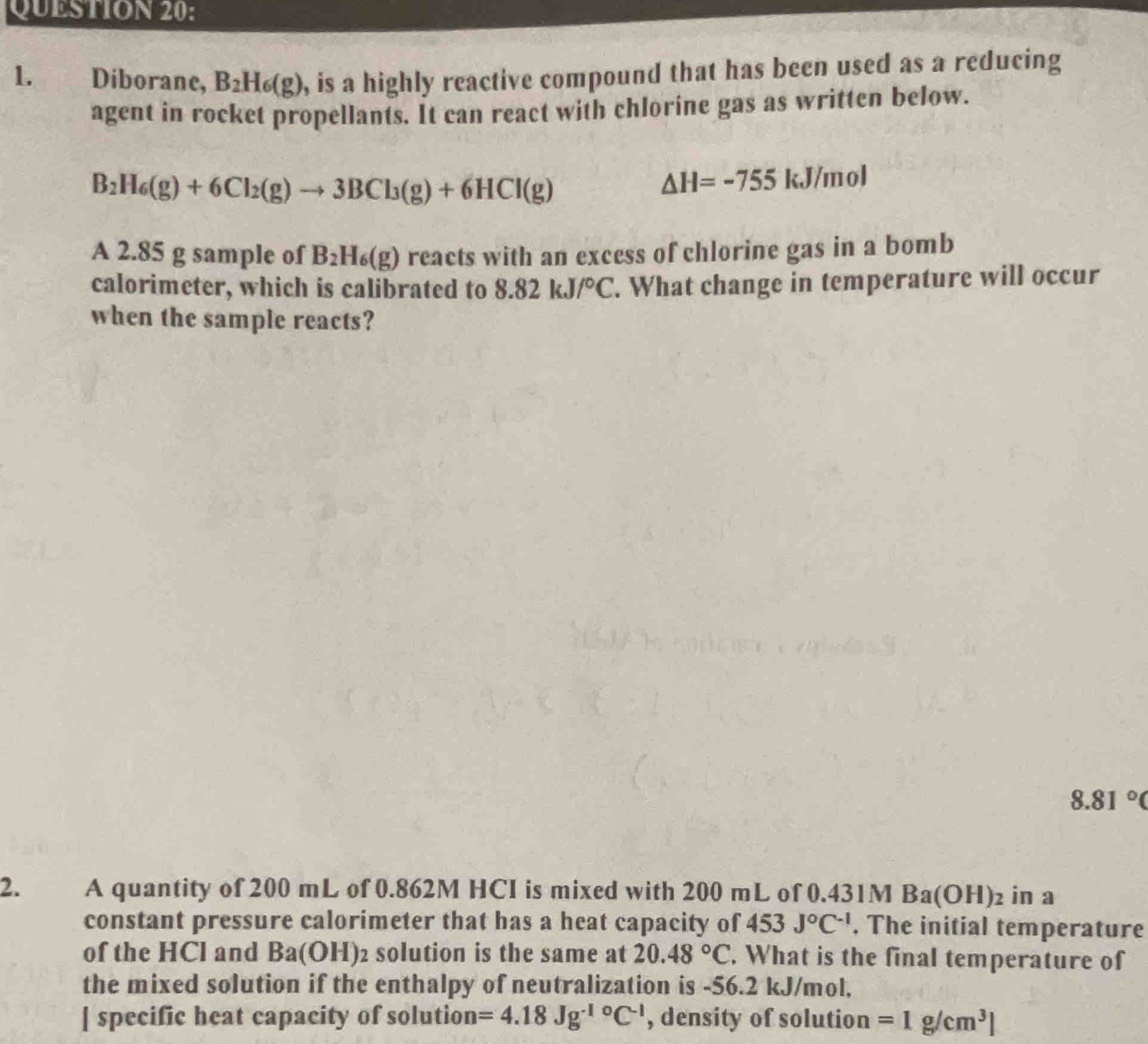 Diborane, B_2H_6(g) , is a highly reactive compound that has been used as a reducing 
agent in rocket propellants. It can react with chlorine gas as written below.
B_2H_6(g)+6Cl_2(g)to 3BCl_3(g)+6HCl(g)
△ H=-755 kJ/n nol 
A 2.85 g sample of B_2H_6(g) reacts with an excess of chlorine gas in a bomb 
calorimeter, which is calibrated to 8.82kJ/^circ C. What change in temperature will occur 
when the sample reacts?
8.81°C
2. A quantity of 200 mL of 0.862M HCI is mixed with 200 mL of 0.431M Ba(OH)_2 in a 
constant pressure calorimeter that has a heat capacity of 453 J^0C^(-1). The initial temperature 
of the HCl and Ba(OH) solution is the same at 20.48°C. What is the final temperature of 
the mixed solution if the enthalpy of neutralization is -56.2 kJ/mol, 
[ specific heat capacity of solution =4.18Jg^(-10)C^(-1) , density of solution =1g/cm^3]