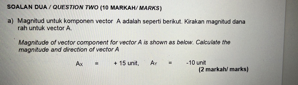 SOALAN DUA / QUESTION TWO (10 MARKAH/ MARKS) 
a) Magnitud untuk komponen vector A adalah seperti berikut. Kirakan magnitud dana 
rah untuk vector A. 
Magnitude of vector component for vector A is shown as below. Calculate the 
magnitude and direction of vector A
Ax=+15unit, Ay=-10 un t 
(2 markah/ marks)