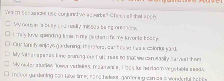 Check
Which sentences use conjunctive adverbs? Check all that apply.
My cousin is busy and really misses being outdoors.
I truly love spending time in my garden; it's my favorite hobby.
Our family enjoys gardening; therefore, our house has a colorful yard.
My father spends time pruning our fruit trees so that we can easily harvest them.
My sister studies flower varieties; meanwhile, I look for heirloom vegetable seeds.
Indoor gardening can take time; nonetheless, gardening can be a wonderful hobby