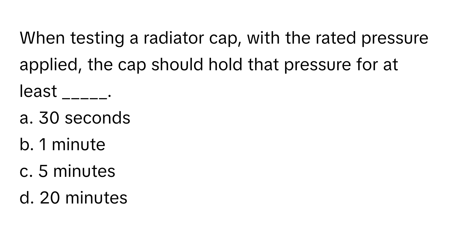 When testing a radiator cap, with the rated pressure applied, the cap should hold that pressure for at least _____.

a. 30 seconds
b. 1 minute
c. 5 minutes
d. 20 minutes