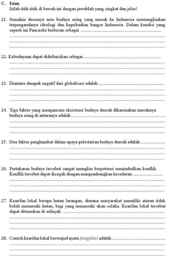 Isian 
Isilah titik-titik di bawah ini dengan jawablah yang singkat dan jelas! 
21. Semakin derasnya arus budaya asing yang masuk ke Indonesia memungkinkan 
terpengaruhnya ideologi dan kepribadian bangsa Indonesia. Dalam kondisi yang 
seperti ini Pancasila berberan sebagai_ 
_ 
_ 
_ 
22. Kebudayaan dapat didefinisikan sebagai_ 
_ 
_ 
_ 
23. Diantara dampak negatif dari globalisasi adalah_ 
_ 
_ 
_ 
24. Tiga faktor yang mengancam eksistensi budaya daerah dikarenakan masuknya 
budaya asing di antaranya adalah_ 
_ 
_ 
_ 
25. Dua faktor penghambat dalam upaya pelestarian budaya daerah adalah_ 
_ 
_ 
_ 
26. Pertukaran budaya tersebut sangat mungkin berpotensi menimbulkan konflik. 
Konflik tersebut dapat dicegah dengan mengembangkan kesadaran_ 
_ 
_ 
_ 
27. Kearifan lokal berupa hutan larangan, dimana masyarakat memiliki aturan tidak 
boleh memasuki hutan, bagi yang memasuki akan celaka. Kearifan lokal tersebut 
dapat ditemukan di wilayah_ 
_ 
_ 
_ 
28. Contoh kearifan lokal berwujud nyata (tangible) adalah_ 
_ 
_ 
_