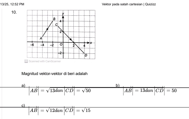 13/25, 12:52PN Vektor pada satah cartesian | Quizizz
10.
Magnitud vektor-vektor di beri adalah
a) |AB|=sqrt(13dan|CD|)=sqrt(50)
b)
|vector AB|=13dan|vector CD|=50
c) |vector AB|=sqrt(12dan|CD)|=sqrt(15)