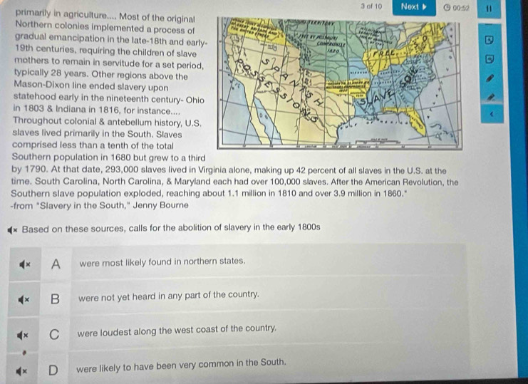 of 10 Next 00:52 11
primarily in agriculture.... Most of the original 
Northern colonies implemented a process of 
gradual emancipation in the late-18th and earl
19th centuries, requiring the children of slave
mothers to remain in servitude for a set period
typically 28 years. Other regions above the
Mason-Dixon line ended slavery upon
statehood early in the nineteenth century- Ohi
in 1803 & Indiana in 1816, for instance....
Throughout colonial & antebellum history, U.S.
slaves lived primarily in the South. Slaves
comprised less than a tenth of the total
Southern population in 1680 but grew to a third
by 1790. At that date, 293,000 slaves lived in Virginia alone, making up 42 percent of all slaves in the U.S. at the
time. South Carolina, North Carolina, & Maryland each had over 100,000 slaves. After the American Revolution, the
Southern slave population exploded, reaching about 1.1 million in 1810 and over 3.9 million in 1860."
-from "Slavery in the South," Jenny Bourne
Based on these sources, calls for the abolition of slavery in the early 1800s
A were most likely found in northern states.
B were not yet heard in any part of the country.
C were loudest along the west coast of the country.
were likely to have been very common in the South.