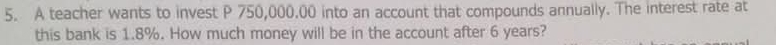 A teacher wants to invest P 750,000.00 into an account that compounds annually. The interest rate at 
this bank is 1.8%. How much money will be in the account after 6 years?