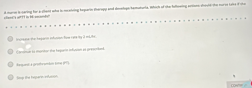 A nurse is caring for a client who is receiving heparin therapy and develops hematuria. Which of the following actions should the nurse take if the
client's aPTT is 96 seconds?
Increase the heparin infusion flow rate by 2 mL/hr.
Continue to monitor the heparin infusion as prescribed.
Request a prothrombin time (PT).
Stop the heparin infusion.
CONTIN