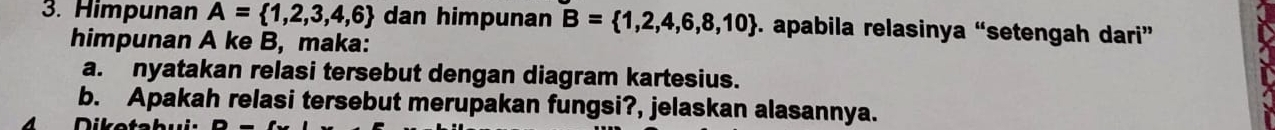 Himpunan A= 1,2,3,4,6 dan himpunan B= 1,2,4,6,8,10. apabila relasinya “setengah dari” 
himpunan A ke B, maka: 
a. nyatakan relasi tersebut dengan diagram kartesius. 
b. Apakah relasi tersebut merupakan fungsi?, jelaskan alasannya. 
4 D iketa