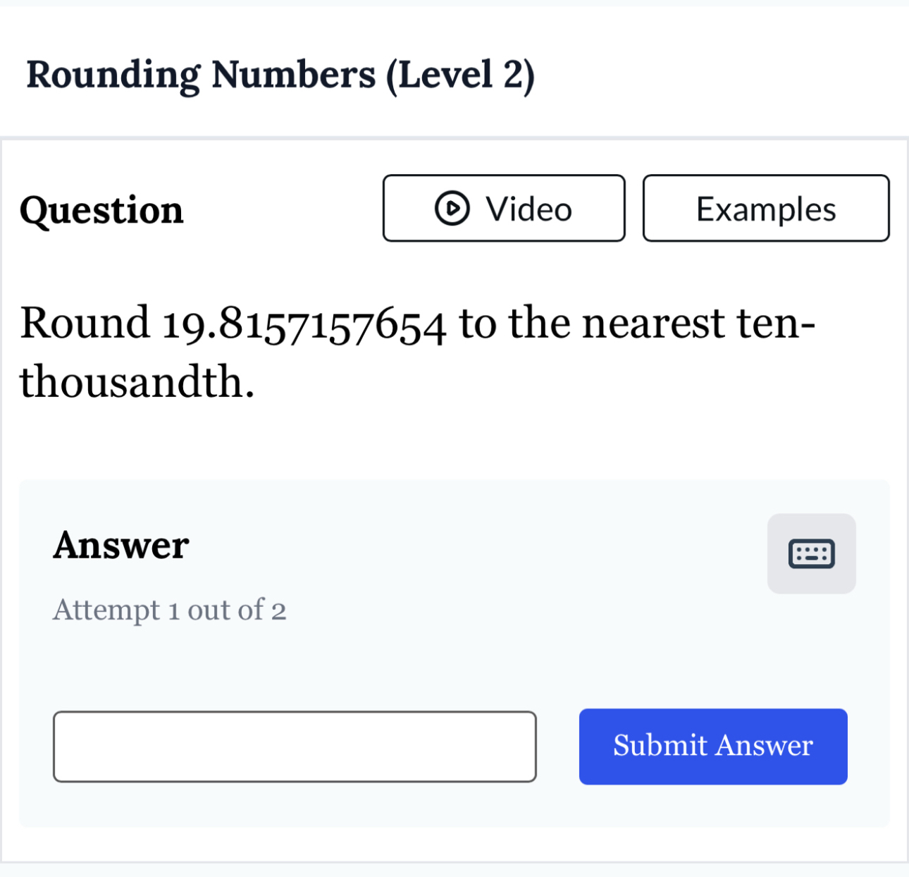 Rounding Numbers (Level 2) 
Question Video Examples 
Round 19.8157157654 to the nearest ten- 
thousandth. 
Answer 
Attempt 1 out of 2 
Submit Answer