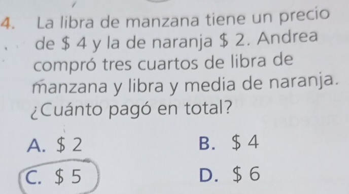 La libra de manzana tiene un precio
de $ 4 y la de naranja $ 2. Andrea
compró tres cuartos de libra de
manzana y libra y media de naranja.
¿Cuánto pagó en total?
A. $ 2 B. $4
C. $ 5 D. $ 6