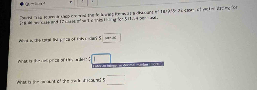 Tourist Trap souvenir shop ordered the following items at a discount of 18/9/8: 22 cases of water listing for
$18.46 per case and 17 cases of soft drinks listing for $11.54 per case. 
What is the total list price of this order? $ 602.30
What is the net price of this order? $ □
Enter an integer or decimal number [more..] 
What is the amount of the trade discount? $ □