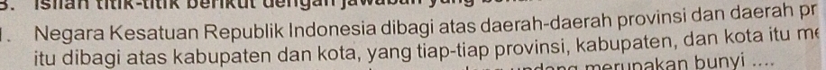 Ishan titik-titik benkut dengan jaw 
Negara Kesatuan Republik Indonesia dibagi atas daerah-daerah provinsi dan daerah pr 
itu dibagi atas kabupaten dan kota, yang tiap-tiap provinsi, kabupaten, dan kota itu me 
merunakan bunyi ....