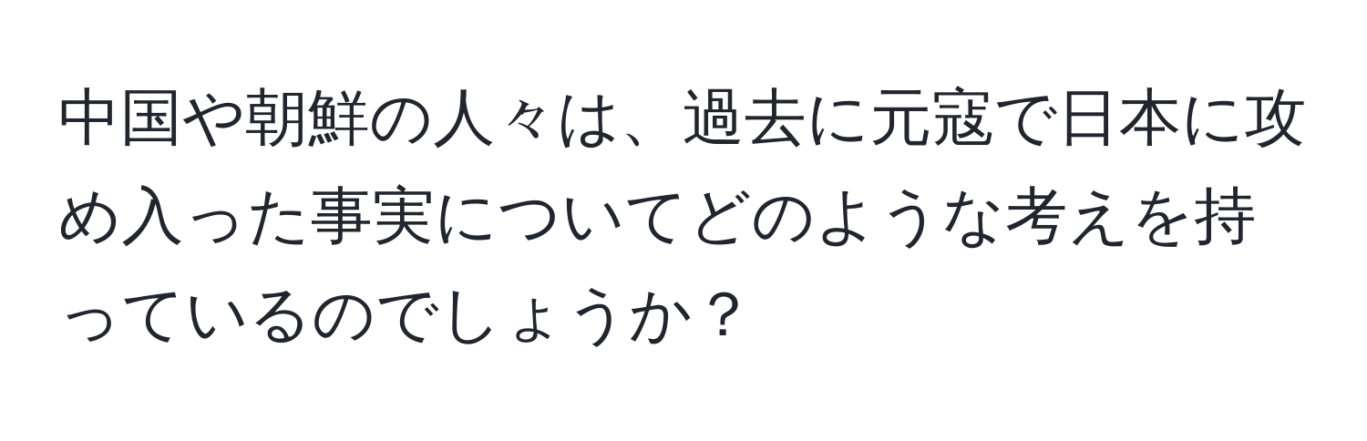 中国や朝鮮の人々は、過去に元寇で日本に攻め入った事実についてどのような考えを持っているのでしょうか？