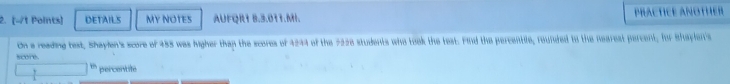 DETAILS MY NOTES AUFQR1 8.3.011.MH. PRACTICE ANOTHER 
On a reading best, Shaylen's score of 485 was higher than the scores of 4244 of the 722e students who took the test. Find the percentile, rounded to the nearest percent, for Shaplen's 
score.
1% percentile