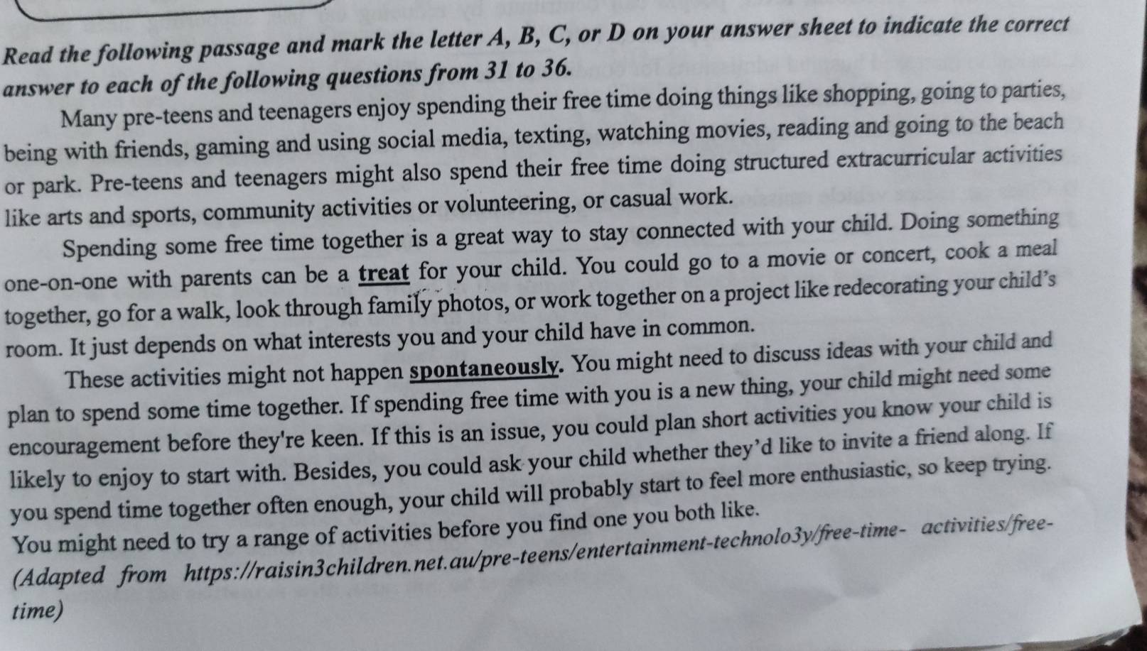 Read the following passage and mark the letter A, B, C, or D on your answer sheet to indicate the correct 
answer to each of the following questions from 31 to 36. 
Many pre-teens and teenagers enjoy spending their free time doing things like shopping, going to parties, 
being with friends, gaming and using social media, texting, watching movies, reading and going to the beach 
or park. Pre-teens and teenagers might also spend their free time doing structured extracurricular activities 
like arts and sports, community activities or volunteering, or casual work. 
Spending some free time together is a great way to stay connected with your child. Doing something 
one-on-one with parents can be a treat for your child. You could go to a movie or concert, cook a meal 
together, go for a walk, look through family photos, or work together on a project like redecorating your child’s 
room. It just depends on what interests you and your child have in common. 
These activities might not happen spontaneously. You might need to discuss ideas with your child and 
plan to spend some time together. If spending free time with you is a new thing, your child might need some 
encouragement before they're keen. If this is an issue, you could plan short activities you know your child is 
likely to enjoy to start with. Besides, you could ask your child whether they’d like to invite a friend along. If 
you spend time together often enough, your child will probably start to feel more enthusiastic, so keep trying. 
You might need to try a range of activities before you find one you both like. 
(Adapted from https://raisin3children.net.au/pre-teens/entertainment-technolo3y/free-time- activities/free- 
time)