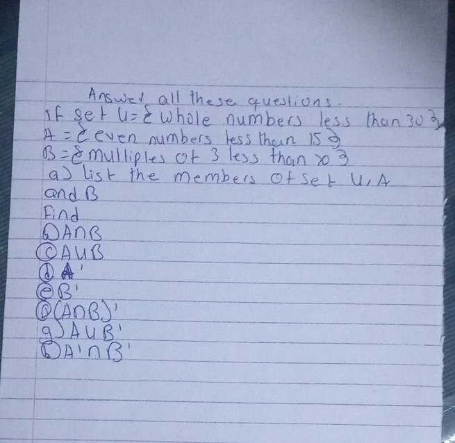 Answer all these questions. 
if ser 4= 4 whole numbers less than 303
4= - even numbers less than 15g
B= Em 1 l liples of 3 less than 20 3 
a list the members of Ser U, A
and B
Find
A∩ B
C A∪ B
① 
e B'
(A∩ B)'
9 )AUB'
A'∩ B'