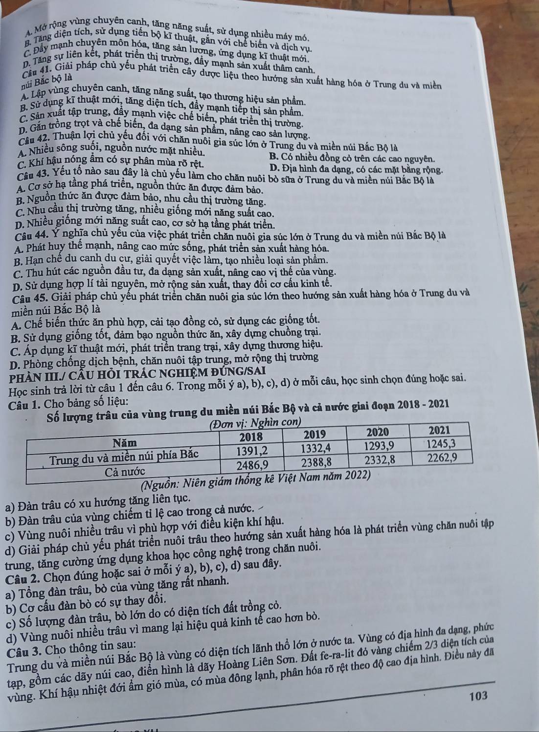 A. Mở rộng vùng chuyên canh, tăng năng suất, sử dụng nhiều máy mó.
B. Tăng diện tích, sử dụng tiến bộ kĩ thuật, gắn với chế biến và dịch vu
C. Đầy mạnh chuyên môn hóa, tăng sản lương, ứng dụng kĩ thuật mới.
D. Tăng sự liên kết, phát triển thị trường, đầy mạnh sản xuất thầm canh
Cầu 41. Giải pháp chủ yếu phát triển cây dược liệu theo hướng sản xuất hàng hóa ở Trung du và miền
núi Bắc bộ là
A. Lập vùng chuyên canh, tăng năng suất, tạo thương hiệu sản phẩm.
B. Sử dụng kĩ thuật mới, tăng diện tích, đầy mạnh tiếp thị sản phẩm
C. Sản xuất tập trung, đầy mạnh việc chế biến, phát triển thị trường.
D. Gắn trồng trọt và chế biến, đa dạng sản phẩm, nâng cao sản lượng.
Câu 42. Thuận lợi chủ yếu đối với chăn nuôi gia súc lớn ở Trung du và miền núi Bắc Bộ là
A. Nhiều sông suối, nguồn nước mặt nhiều. B. Có nhiều đồng cỏ trên các cao nguyên.
C. Khí hậu nóng âm có sự phân mùa rõ rệt.
D. Địa hình đa dạng, có các mặt bằng rộng.
Câu 43. Yếu tố nào sau đây là chủ yếu làm cho chăn nuôi bò sữa ở Trung du và miền núi Bắc Bộ là
A. Cơ sở hạ tầng phá triền, nguồn thức ăn được đảm bảo.
B. Nguồn thức ăn được đảm bảo, nhu cầu thị trường tăng.
C. Nhu cầu thị trường tăng, nhiều giống mới năng suất cao.
D. Nhiều giống mới năng suất cao, cơ sở hạ tầng phát triển.
Câu 44. Ý nghĩa chủ yếu của việc phát triển chăn nuôi gia súc lớn ở Trung du và miền núi Bắc Bộ là
A. Phát huy thế mạnh, nâng cao mức sống, phát triển sản xuất hàng hóa.
B. Hạn chế du canh du cư, giải quyết việc làm, tạo nhiều loại sản phẩm.
C. Thu hút các nguồn đầu tư, đa dạng sản xuất, nâng cao vị thế của vùng.
D. Sử dụng hợp lí tài nguyên, mở rộng sản xuất, thay đổi cơ cấu kinh tế.
Câu 45. Giải pháp chủ yếu phát triển chăn nuôi gia súc lớn theo hướng sản xuất hàng hóa ở Trung du và
miền núi Bắc Bộ là
A. Chế biến thức ăn phù hợp, cải tạo đồng cỏ, sử dụng các giống tốt.
B. Sử dụng giống tốt, đảm bạo nguồn thức ăn, xây dựng chuồng trại.
C. Áp dụng kĩ thuật mới, phát triển trang trại, xây dựng thương hiệu.
D. Phòng chống dịch bệnh, chăn nuôi tập trung, mở rộng thị trường
PHÀN III./ CÂU HỏI TRÁC NGHIỆM ĐÚNG/SAI
Học sinh trả lời từ câu 1 đến câu 6. Trong mỗi ý a), b), c), d) ở mỗi câu, học sinh chọn đúng hoặc sai.
Câu 1. Cho bảng số liệu:
Số lượng trâu của vùng trung du miền núi Bắc Bộ và cả nước giai đoạn 2018 - 2021
(Nguồn: Niê
a) Đàn trâu có xu hướng tăng liên tục.
b) Đàn trâu của vùng chiếm tỉ lệ cao trong cả nước.
c) Vùng nuôi nhiều trâu vì phù hợp với điều kiện khí hậu.
d) Giải pháp chủ yếu phát triển nuôi trâu theo hướng sản xuất hàng hóa là phát triển vùng chăn nuôi tập
trung, tăng cường ứng dụng khoa học công nghệ trong chăn nuôi.
Câu 2. Chọn đúng hoặc sai ở mỗi ý a), b), c), d) sau đây.
a) Tổng đàn trâu, bò của vùng tăng rất nhanh.
b) Cơ cấu đàn bò có sự thay đổi.
c) Số lượng đàn trâu, bò lớn do có diện tích đất trồng cỏ.
d) Vùng nuôi nhiều trâu vì mang lại hiệu quả kinh tế cao hơn bò.
Trung du và miền núi Bắc Bộ là vùng có diện tích lãnh thổ lớn ở nước ta. Vùng có địa hình đa dạng, phức
Câu 3. Cho thông tin sau:
tạp, gồm các dãy núi cao, điển hình là dãy Hoàng Liên Sơn. Đất fe-ra-lit đỏ vàng chiếm 2/3 diện tích của
vùng. Khí hậu nhiệt đới ẩm gió mùa, có mùa đông lạnh, phân hóa rõ rệt theo độ cao địa hình. Điều này đã
103