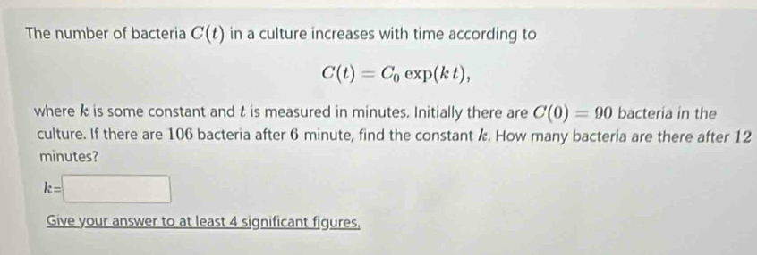 The number of bacteria C(t) in a culture increases with time according to
C(t)=C_0exp(kt), 
where k is some constant and t is measured in minutes. Initially there are C(0)=90 bacteria in the 
culture. If there are 106 bacteria after 6 minute, find the constant k. How many bacteria are there after 12
minutes?
k=□
Give your answer to at least 4 significant figures,