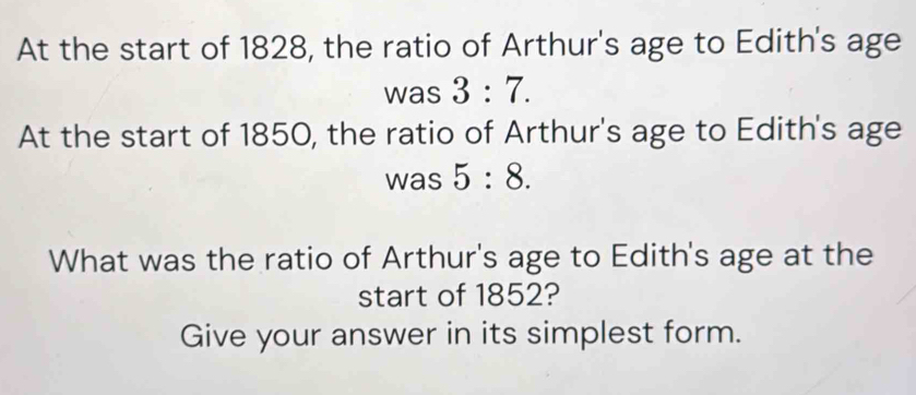 At the start of 1828, the ratio of Arthur's age to Edith's age 
was 3:7. 
At the start of 1850, the ratio of Arthur's age to Edith's age 
was 5:8. 
What was the ratio of Arthur's age to Edith's age at the 
start of 1852? 
Give your answer in its simplest form.