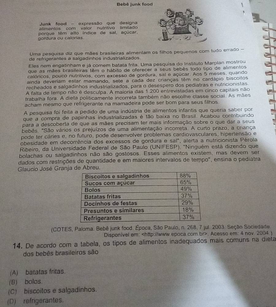 Bebê junk food
Junk food - expressão que designa
alimentos com valor nutritivo limitado
porque têm alto índice de sal, açúcar,
gordura ou calorias
Uma pesquisa diz que mães brasileiras alimentam os filhos pequenos com tudo errado -
de refrigerantes a salgadinhos industrializados.
Eles nem engatinham e já comem batata frita. Uma pesquisa do Instituto Marplan mostrou
que as mães brasileiras têm o hábito de oferecer a seus bebês todo tipo de alimentos
calóricos, pouco nutritivos, com excesso de gordura, sal e açúcar. Aos 5 meses, quando
ainda deveriam estar mamando, sete a cada dez crianças têm no cardápio biscoitos
recheados e salgadinhos industrializados, para o desespero dos pediatras e nutricionistas.
A falta de tempo não é desculpa. A maioria das 1.200 entrevistadas em cinco capitais não
trabalha fora. A dieta politicamente incorreta também não escolhe classe social. As mães
acham mesmo que refrigerante na mamadeira pode ser bom para seus filhos.
A pesquisa foi feita a pedido de uma indústria de alimentos infantis que queria saber por
que a compra de papinhas industrializadas é tão baixa no Brasil. Acabou contribuindo
para a descoberta de que as mães precisam ter mais informação sobre o que dar a seus
bebês. "São vários os prejuízos de uma alimentação incorreta. A curto prazo, a criança
pode ter cáries e, no futuro, pode desenvolver problemas cardiovasculares, hipertensão e
obesidade em decorrência dos excessos de gordura e sal", alerta a nutricionista Pérola
Ribeiro, da Universidade Federal de São Paulo (UNIFESP). ''Ninguém está dizendo que
bolachas ou salgadinhos não são gostosos. Esses alimentos existem, mas devem ser
dados com restrições de quantidade e em maiores intervalos de tempo', ensina o pediatra
Glaucio José Granja de Abreu.
(COTES, Paloma. Bebê junk food. Época, São Paulo, n. 268, 7 jul. 2003. Seção Sociedade.
Disponível em:. Acesso em: 4 nov. 2004 )
14. De acordo com a tabela, os tipos de alimentos inadequados mais comuns na dieta
dos bebês brasileiros são
(A) batatas fritas.
(B) bolos.
(C) biscoitos e salgadinhos.
(D) refrigerantes.