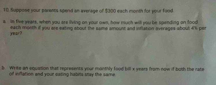 Suppose your parents spend an average of $300 each month for your food. 
a In five years, when you are living on your own, how much will you be spending on food 
each month if you are eating about the same amount and inflation averages about 4% per
year? 
b. Write an equation that represents your monthly food bill x years from now if both the rate 
of inflation and your eating habits stay the same.