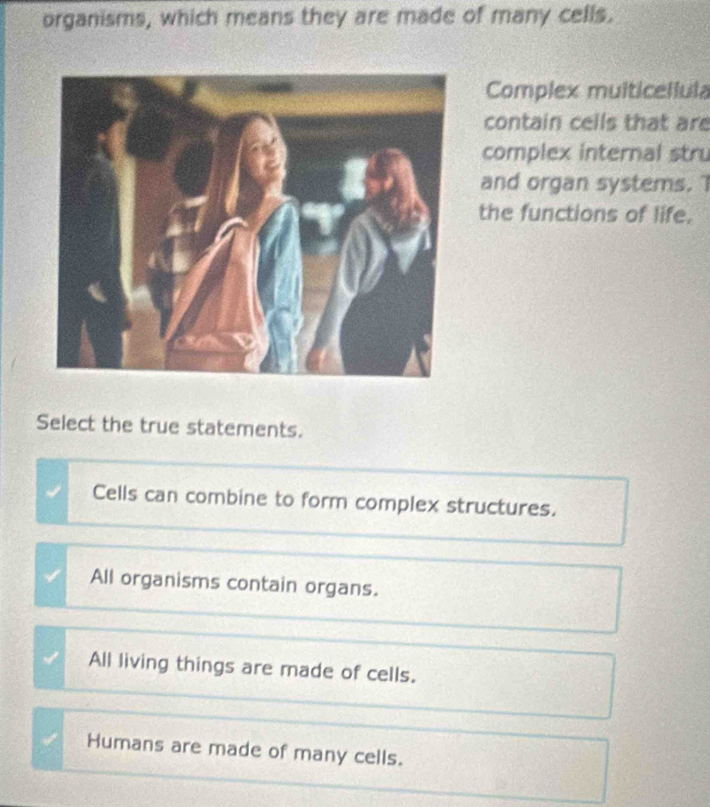 organisms, which means they are made of many cells.
Complex multicellula
contain cells that are
complex internal stru
and organ systems. T
the functions of life.
Select the true statements.
Cells can combine to form complex structures.
All organisms contain organs.
All living things are made of cells.
Humans are made of many cells.