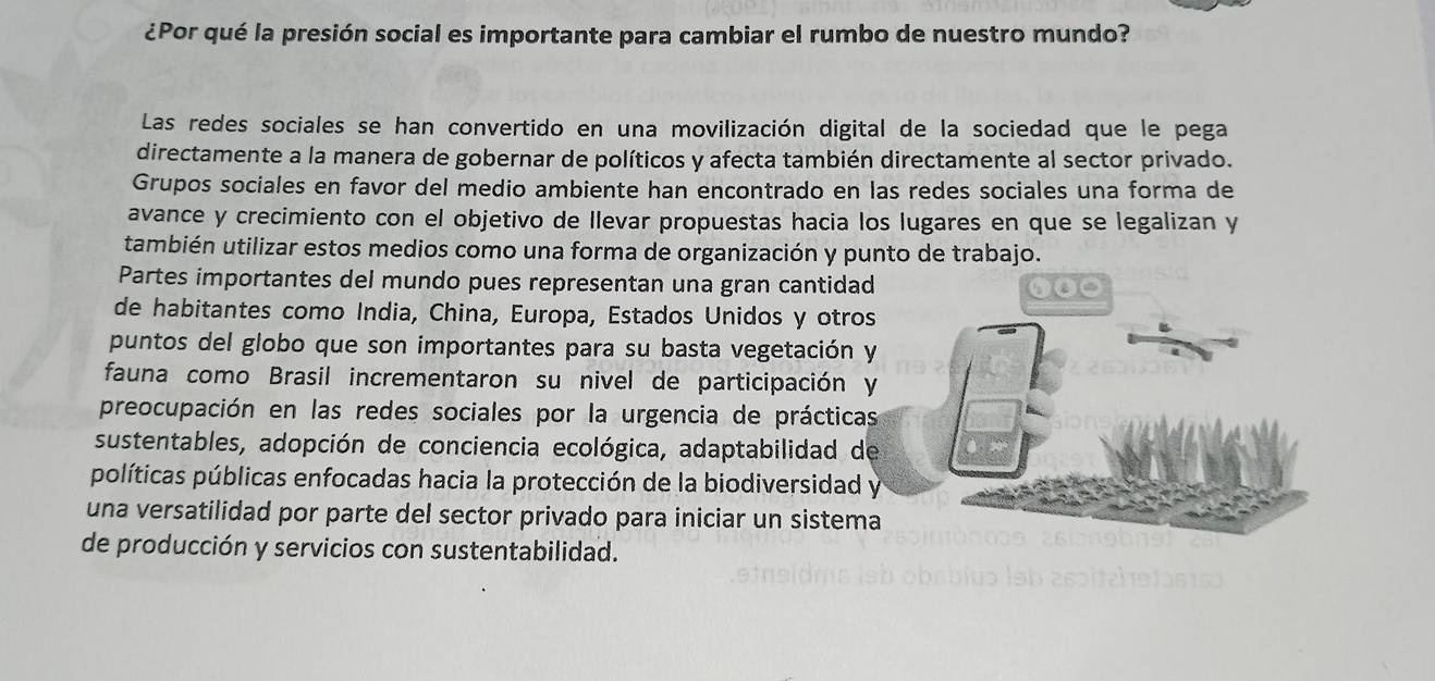 ¿Por qué la presión social es importante para cambiar el rumbo de nuestro mundo?
Las redes sociales se han convertido en una movilización digital de la sociedad que le pega
directamente a la manera de gobernar de políticos y afecta también directamente al sector privado.
Grupos sociales en favor del medio ambiente han encontrado en las redes sociales una forma de
avance y crecimiento con el objetivo de llevar propuestas hacia los lugares en que se legalizan y
también utilizar estos medios como una forma de organización y punto de trabajo.
Partes importantes del mundo pues representan una gran cantidad
de habitantes como India, China, Europa, Estados Unidos y otros
puntos del globo que son importantes para su basta vegetación y
fauna como Brasil incrementaron su nivel de participación y
preocupación en las redes sociales por la urgencia de prácticas
sustentables, adopción de conciencia ecológica, adaptabilidad de
políticas públicas enfocadas hacia la protección de la biodiversidad y
una versatilidad por parte del sector privado para iniciar un sistema
de producción y servicios con sustentabilidad.