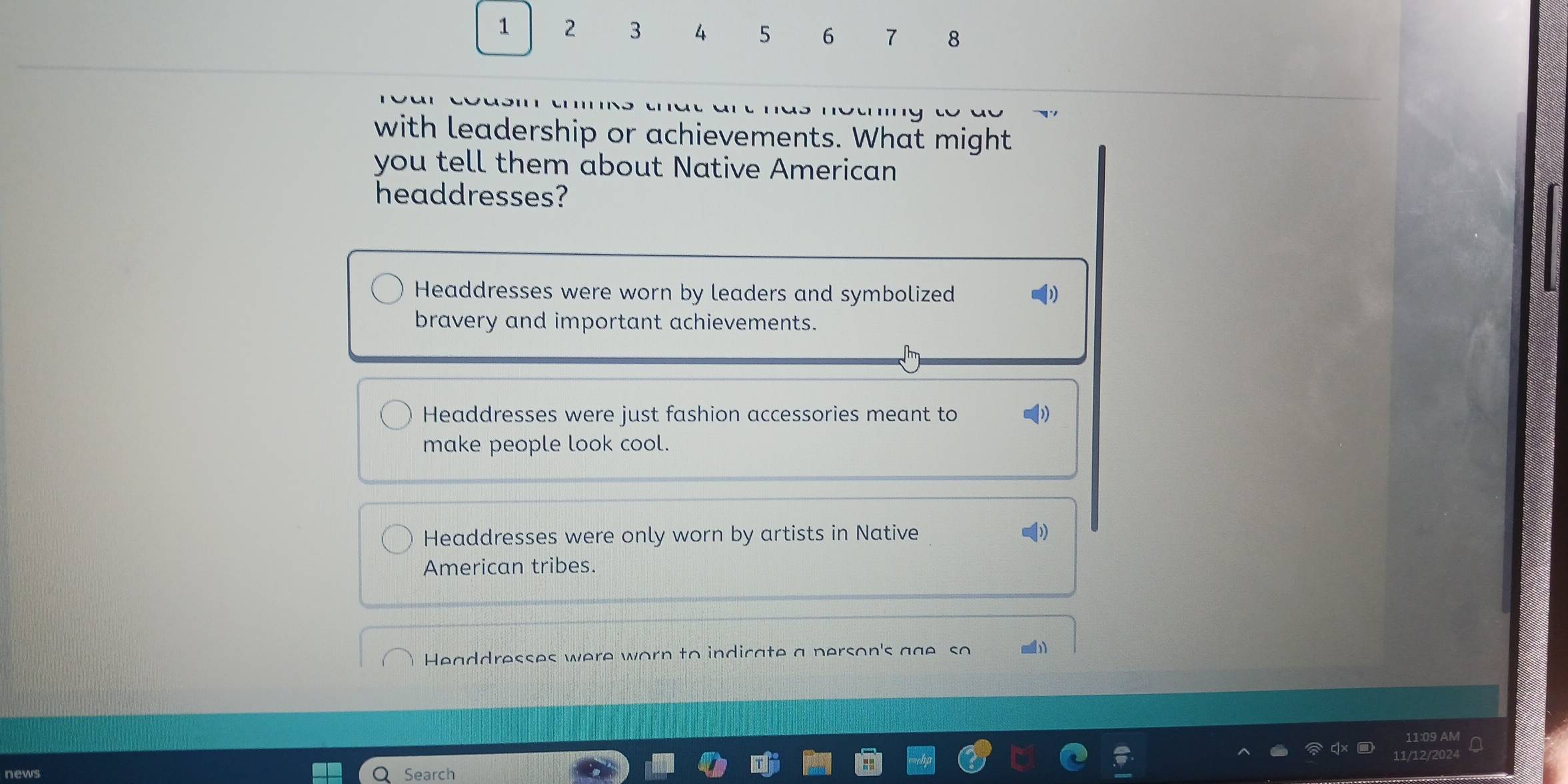 1 2 3 4 5 6 7 8
with leadership or achievements. What might
you tell them about Native American
headdresses?
Headdresses were worn by leaders and symbolized
bravery and important achievements.
Headdresses were just fashion accessories meant to
make people look cool.
Headdresses were only worn by artists in Native
American tribes.
Headdresses were worn to indicate a person's gge so
11:09 AM
12/202
news Search